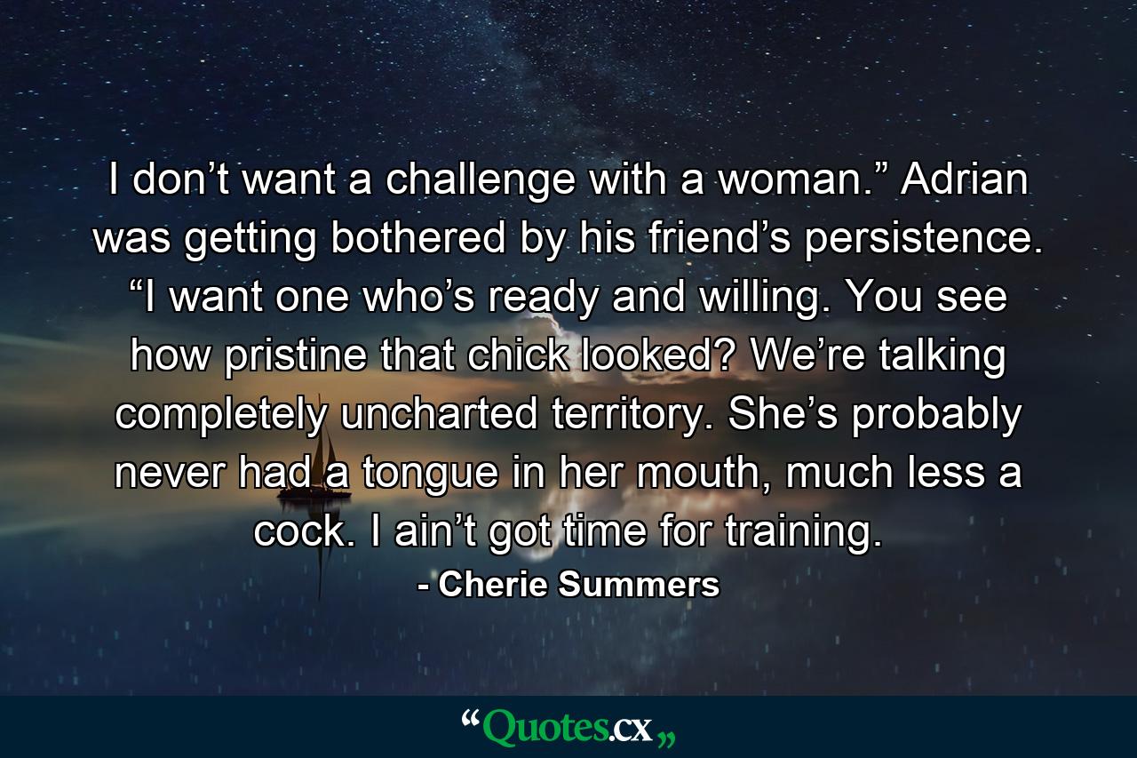 I don’t want a challenge with a woman.” Adrian was getting bothered by his friend’s persistence. “I want one who’s ready and willing. You see how pristine that chick looked? We’re talking completely uncharted territory. She’s probably never had a tongue in her mouth, much less a cock. I ain’t got time for training. - Quote by Cherie Summers