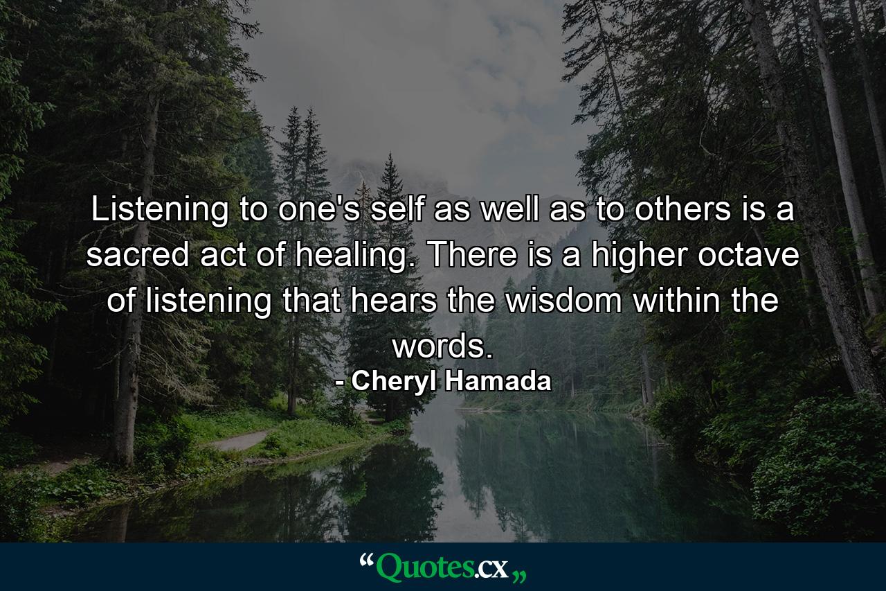 Listening to one's self as well as to others is a sacred act of healing. There is a higher octave of listening that hears the wisdom within the words. - Quote by Cheryl Hamada