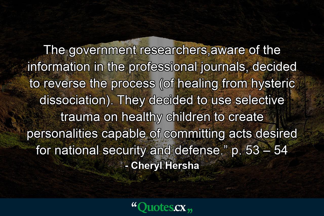 The government researchers,aware of the information in the professional journals, decided to reverse the process (of healing from hysteric dissociation). They decided to use selective trauma on healthy children to create personalities capable of committing acts desired for national security and defense.” p. 53 – 54 - Quote by Cheryl Hersha