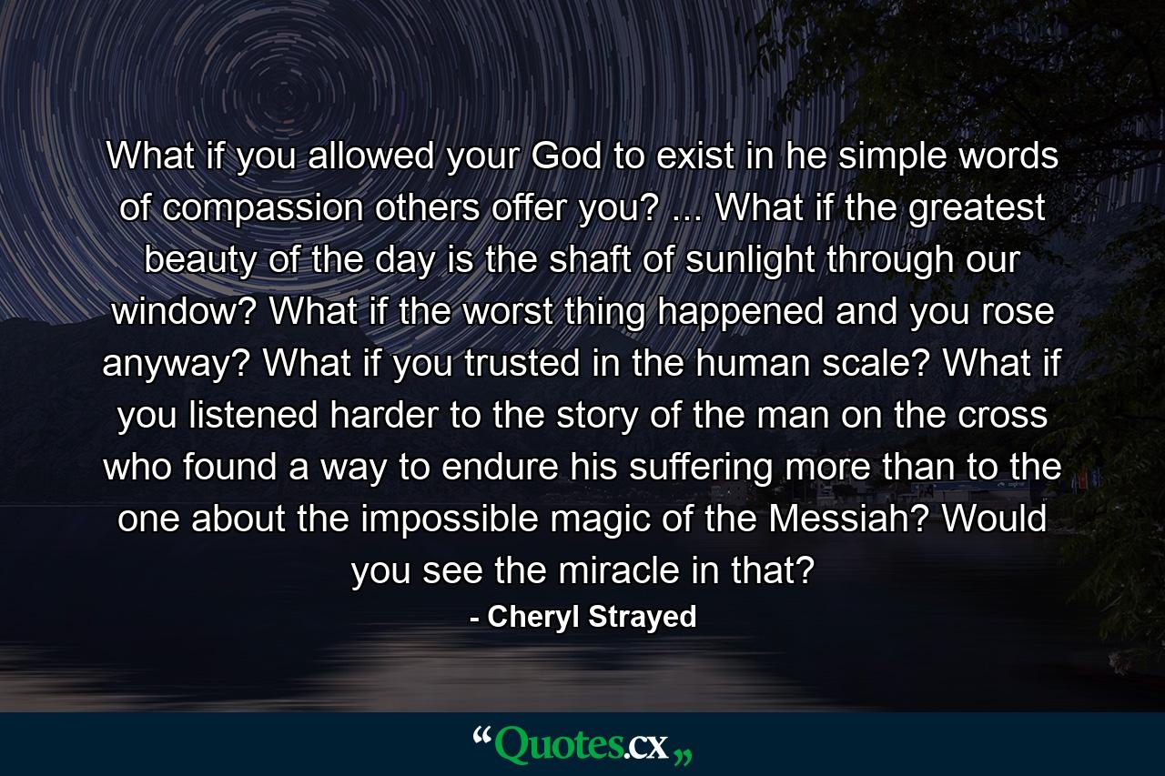 What if you allowed your God to exist in he simple words of compassion others offer you? ... What if the greatest beauty of the day is the shaft of sunlight through our window? What if the worst thing happened and you rose anyway? What if you trusted in the human scale? What if you listened harder to the story of the man on the cross who found a way to endure his suffering more than to the one about the impossible magic of the Messiah? Would you see the miracle in that? - Quote by Cheryl Strayed