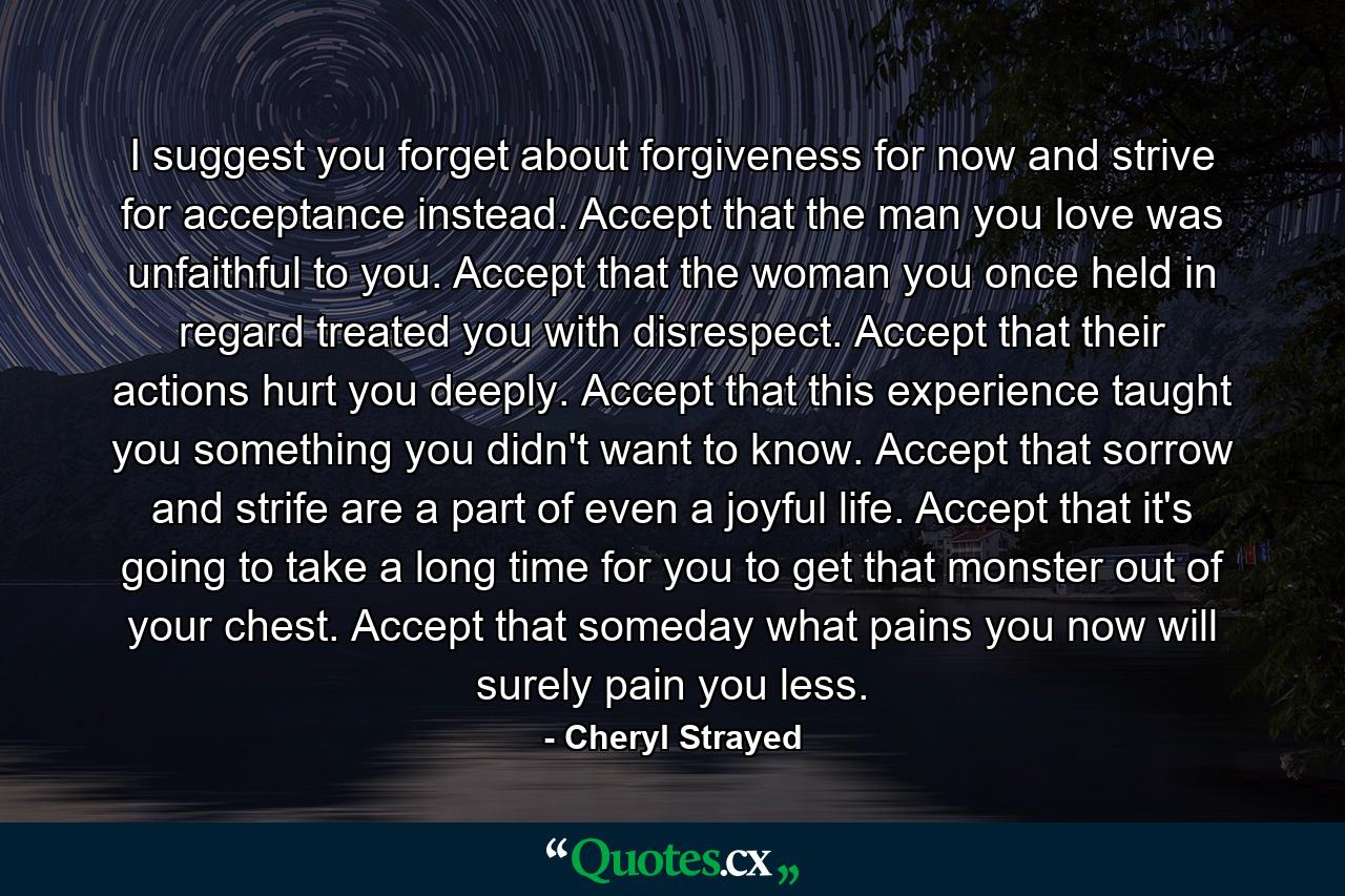 I suggest you forget about forgiveness for now and strive for acceptance instead. Accept that the man you love was unfaithful to you. Accept that the woman you once held in regard treated you with disrespect. Accept that their actions hurt you deeply. Accept that this experience taught you something you didn't want to know. Accept that sorrow and strife are a part of even a joyful life. Accept that it's going to take a long time for you to get that monster out of your chest. Accept that someday what pains you now will surely pain you less. - Quote by Cheryl Strayed