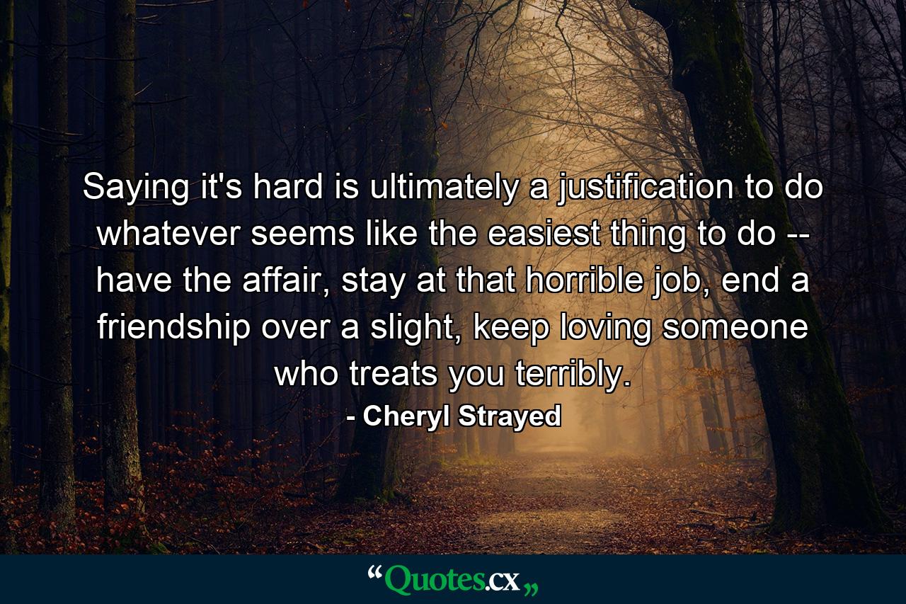 Saying it's hard is ultimately a justification to do whatever seems like the easiest thing to do -- have the affair, stay at that horrible job, end a friendship over a slight, keep loving someone who treats you terribly. - Quote by Cheryl Strayed