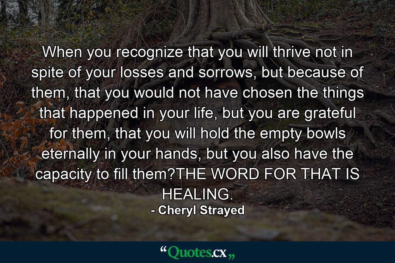 When you recognize that you will thrive not in spite of your losses and sorrows, but because of them, that you would not have chosen the things that happened in your life, but you are grateful for them, that you will hold the empty bowls eternally in your hands, but you also have the capacity to fill them?THE WORD FOR THAT IS HEALING. - Quote by Cheryl Strayed