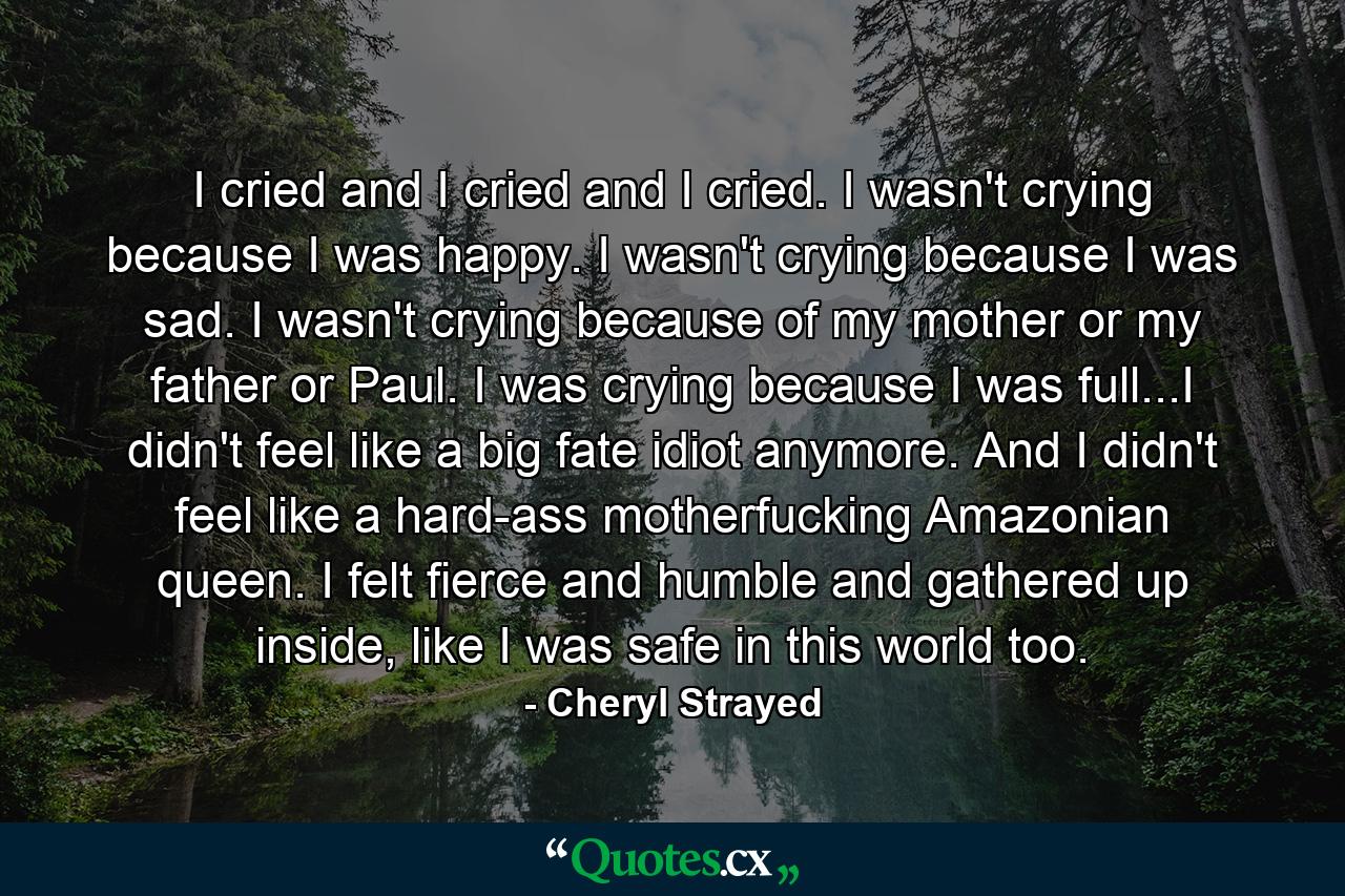 I cried and I cried and I cried. I wasn't crying because I was happy. I wasn't crying because I was sad. I wasn't crying because of my mother or my father or Paul. I was crying because I was full...I didn't feel like a big fate idiot anymore. And I didn't feel like a hard-ass motherfucking Amazonian queen. I felt fierce and humble and gathered up inside, like I was safe in this world too. - Quote by Cheryl Strayed