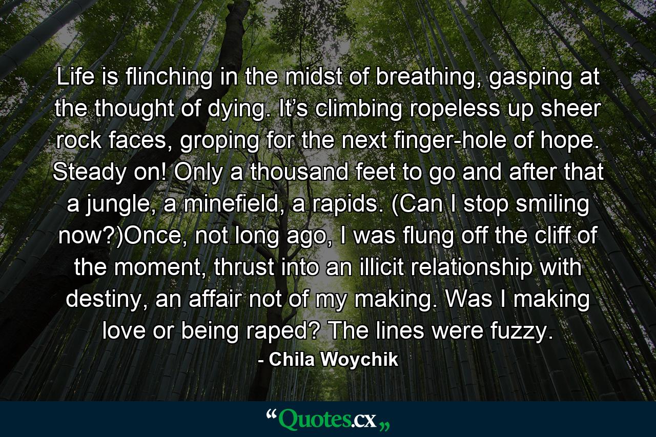 Life is flinching in the midst of breathing, gasping at the thought of dying. It’s climbing ropeless up sheer rock faces, groping for the next finger-hole of hope. Steady on! Only a thousand feet to go and after that a jungle, a minefield, a rapids. (Can I stop smiling now?)Once, not long ago, I was flung off the cliff of the moment, thrust into an illicit relationship with destiny, an affair not of my making. Was I making love or being raped? The lines were fuzzy. - Quote by Chila Woychik