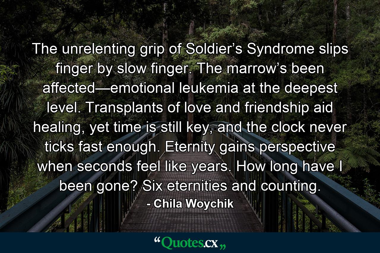 The unrelenting grip of Soldier’s Syndrome slips finger by slow finger. The marrow’s been affected—emotional leukemia at the deepest level. Transplants of love and friendship aid healing, yet time is still key, and the clock never ticks fast enough. Eternity gains perspective when seconds feel like years. How long have I been gone? Six eternities and counting. - Quote by Chila Woychik