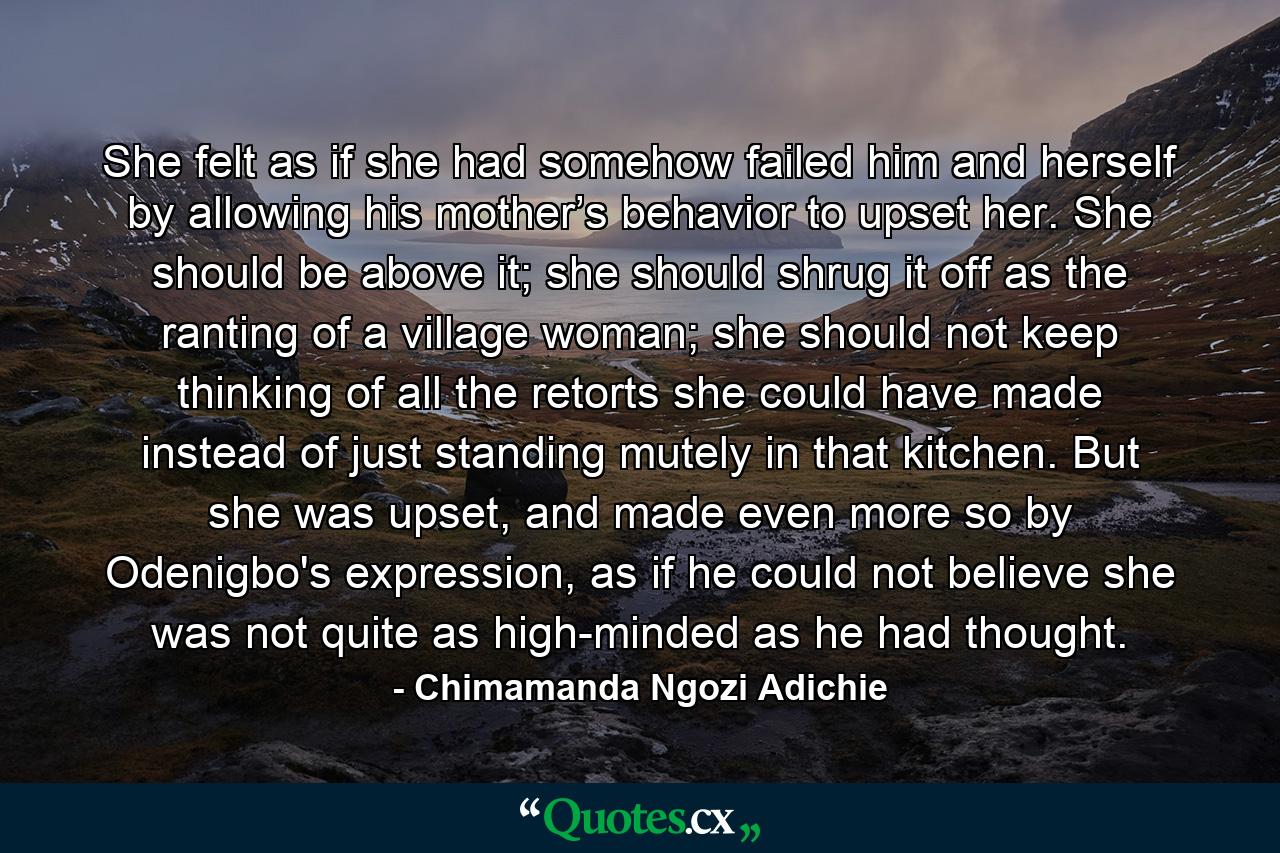 She felt as if she had somehow failed him and herself by allowing his mother’s behavior to upset her. She should be above it; she should shrug it off as the ranting of a village woman; she should not keep thinking of all the retorts she could have made instead of just standing mutely in that kitchen. But she was upset, and made even more so by Odenigbo's expression, as if he could not believe she was not quite as high-minded as he had thought. - Quote by Chimamanda Ngozi Adichie