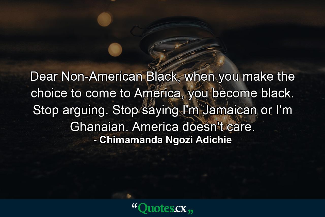 Dear Non-American Black, when you make the choice to come to America, you become black. Stop arguing. Stop saying I'm Jamaican or I'm Ghanaian. America doesn't care. - Quote by Chimamanda Ngozi Adichie