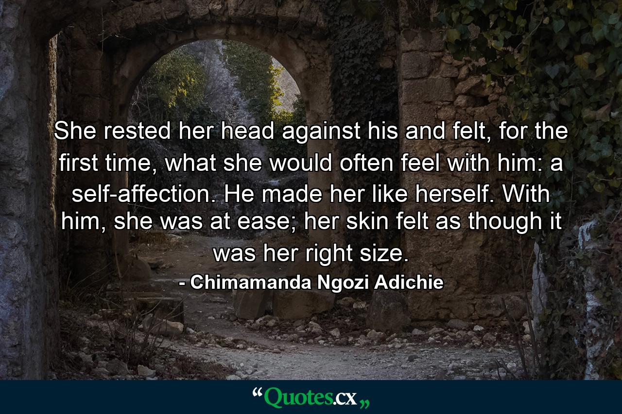 She rested her head against his and felt, for the first time, what she would often feel with him: a self-affection. He made her like herself. With him, she was at ease; her skin felt as though it was her right size. - Quote by Chimamanda Ngozi Adichie