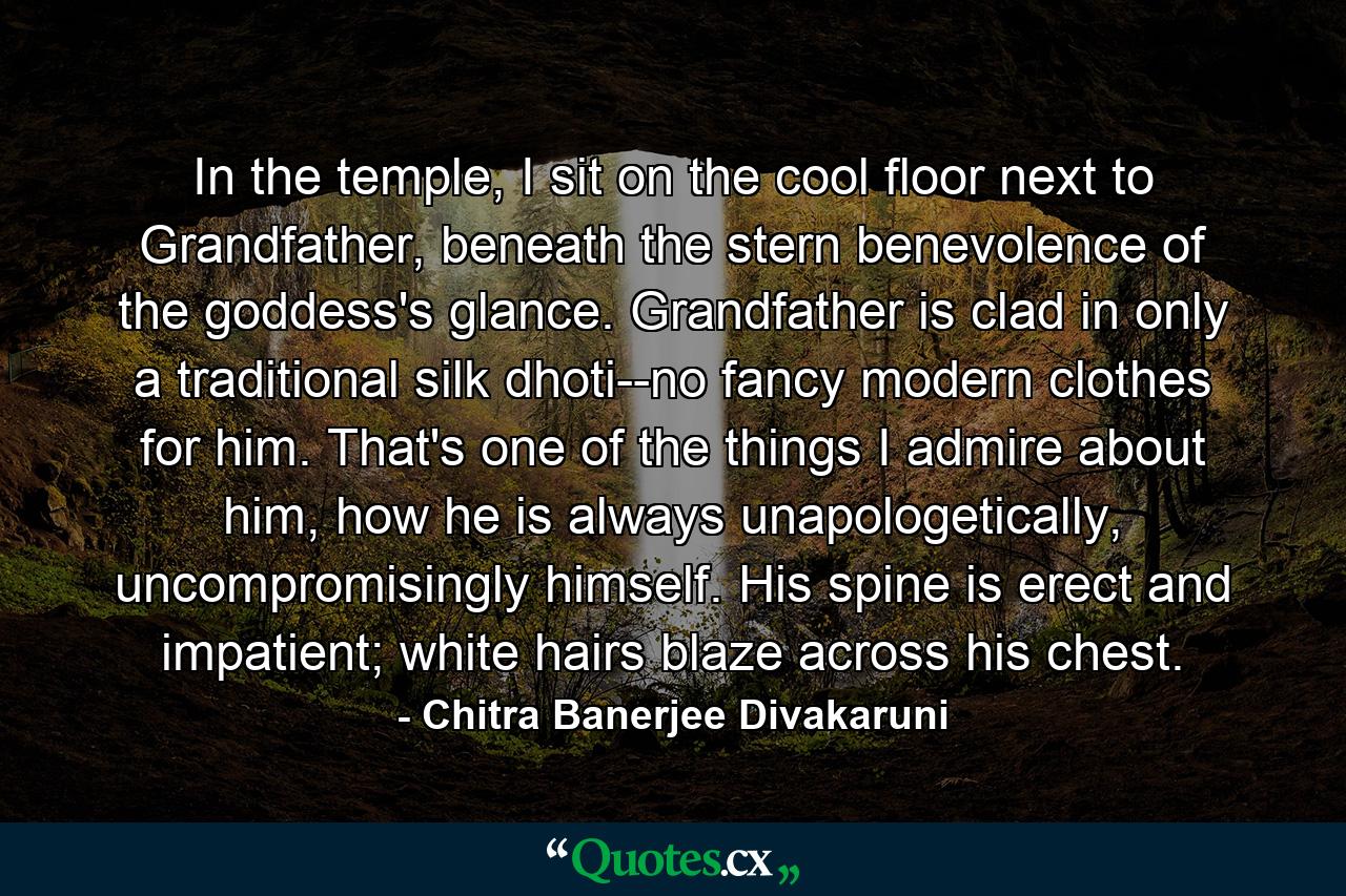 In the temple, I sit on the cool floor next to Grandfather, beneath the stern benevolence of the goddess's glance. Grandfather is clad in only a traditional silk dhoti--no fancy modern clothes for him. That's one of the things I admire about him, how he is always unapologetically, uncompromisingly himself. His spine is erect and impatient; white hairs blaze across his chest. - Quote by Chitra Banerjee Divakaruni