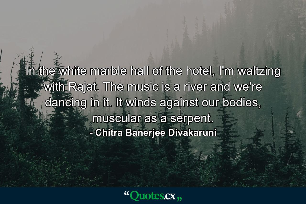 In the white marble hall of the hotel, I'm waltzing with Rajat. The music is a river and we're dancing in it. It winds against our bodies, muscular as a serpent. - Quote by Chitra Banerjee Divakaruni