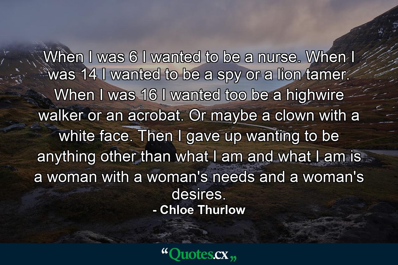 When I was 6 I wanted to be a nurse. When I was 14 I wanted to be a spy or a lion tamer. When I was 16 I wanted too be a highwire walker or an acrobat. Or maybe a clown with a white face. Then I gave up wanting to be anything other than what I am and what I am is a woman with a woman's needs and a woman's desires. - Quote by Chloe Thurlow