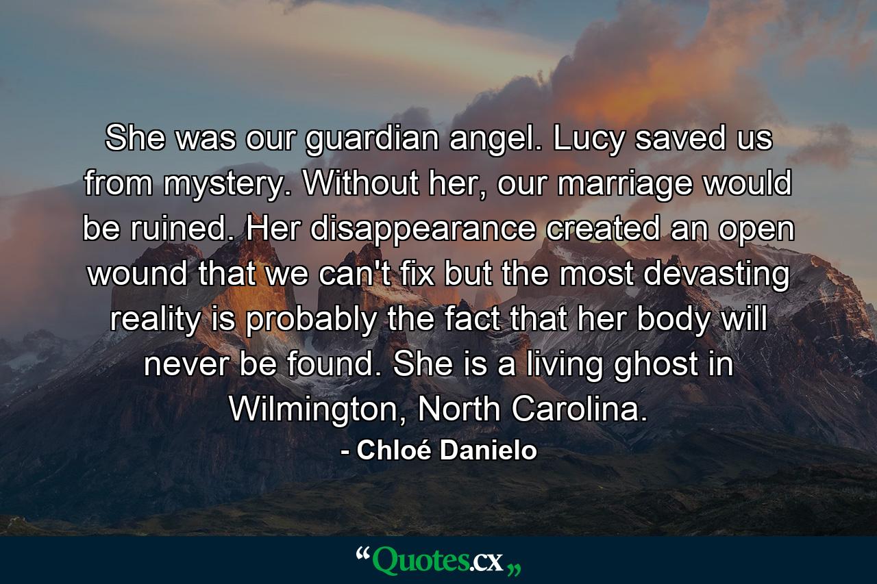 She was our guardian angel. Lucy saved us from mystery. Without her, our marriage would be ruined. Her disappearance created an open wound that we can't fix but the most devasting reality is probably the fact that her body will never be found. She is a living ghost in Wilmington, North Carolina. - Quote by Chloé Danielo