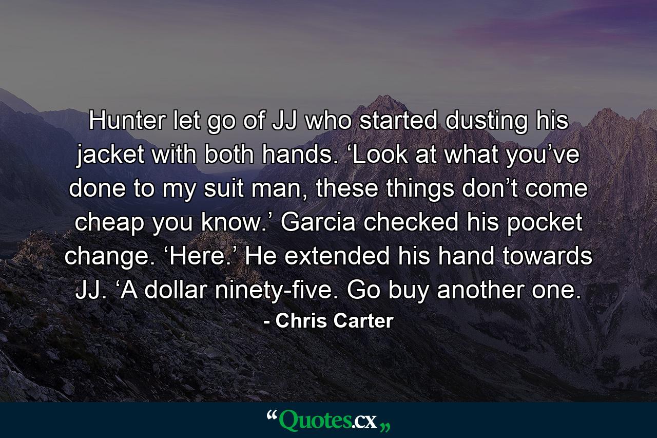 Hunter let go of JJ who started dusting his jacket with both hands. ‘Look at what you’ve done to my suit man, these things don’t come cheap you know.’ Garcia checked his pocket change. ‘Here.’ He extended his hand towards JJ. ‘A dollar ninety-five. Go buy another one. - Quote by Chris Carter