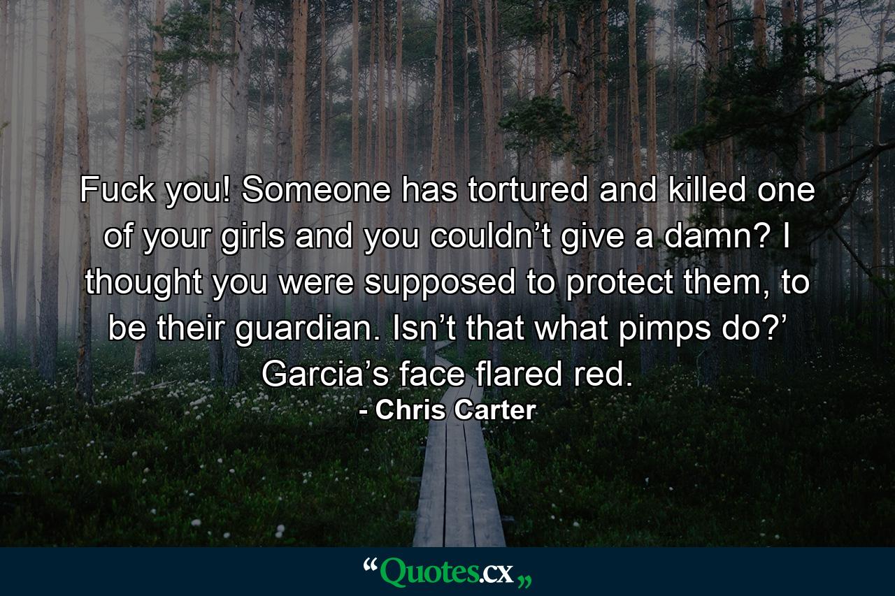 Fuck you! Someone has tortured and killed one of your girls and you couldn’t give a damn? I thought you were supposed to protect them, to be their guardian. Isn’t that what pimps do?’ Garcia’s face flared red. - Quote by Chris Carter