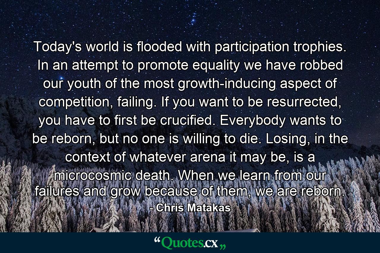 Today's world is flooded with participation trophies. In an attempt to promote equality we have robbed our youth of the most growth-inducing aspect of competition, failing. If you want to be resurrected, you have to first be crucified. Everybody wants to be reborn, but no one is willing to die. Losing, in the context of whatever arena it may be, is a microcosmic death. When we learn from our failures and grow because of them, we are reborn. - Quote by Chris Matakas