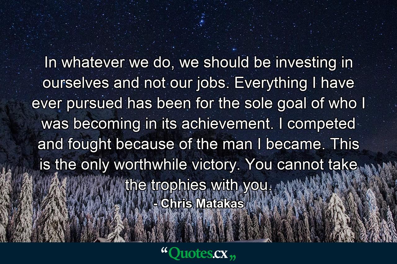 In whatever we do, we should be investing in ourselves and not our jobs. Everything I have ever pursued has been for the sole goal of who I was becoming in its achievement. I competed and fought because of the man I became. This is the only worthwhile victory. You cannot take the trophies with you. - Quote by Chris Matakas