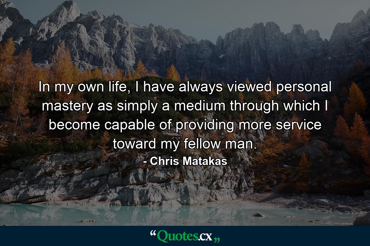 In my own life, I have always viewed personal mastery as simply a medium through which I become capable of providing more service toward my fellow man. - Quote by Chris Matakas