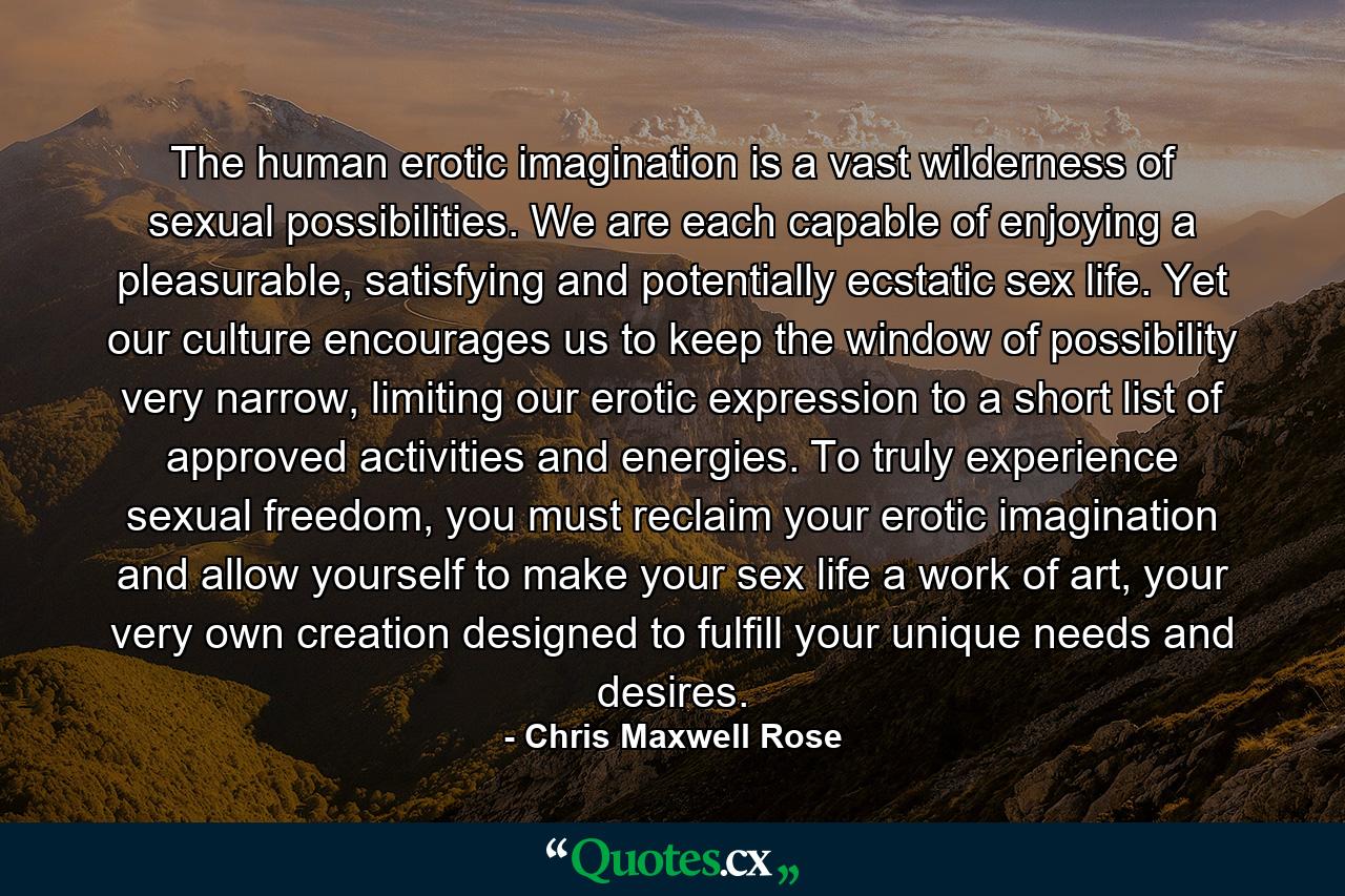 The human erotic imagination is a vast wilderness of sexual possibilities. We are each capable of enjoying a pleasurable, satisfying and potentially ecstatic sex life. Yet our culture encourages us to keep the window of possibility very narrow, limiting our erotic expression to a short list of approved activities and energies. To truly experience sexual freedom, you must reclaim your erotic imagination and allow yourself to make your sex life a work of art, your very own creation designed to fulfill your unique needs and desires. - Quote by Chris Maxwell Rose
