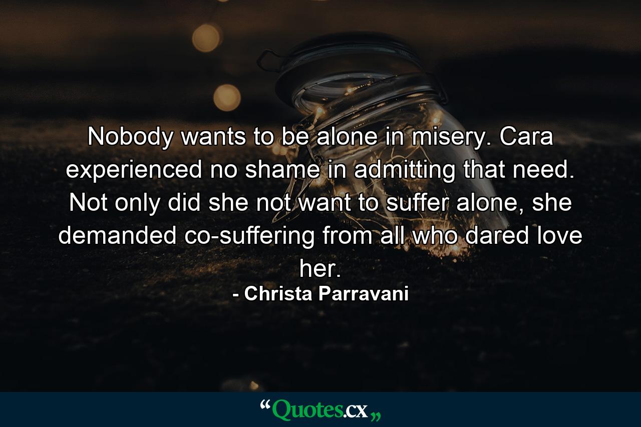 Nobody wants to be alone in misery. Cara experienced no shame in admitting that need. Not only did she not want to suffer alone, she demanded co-suffering from all who dared love her. - Quote by Christa Parravani