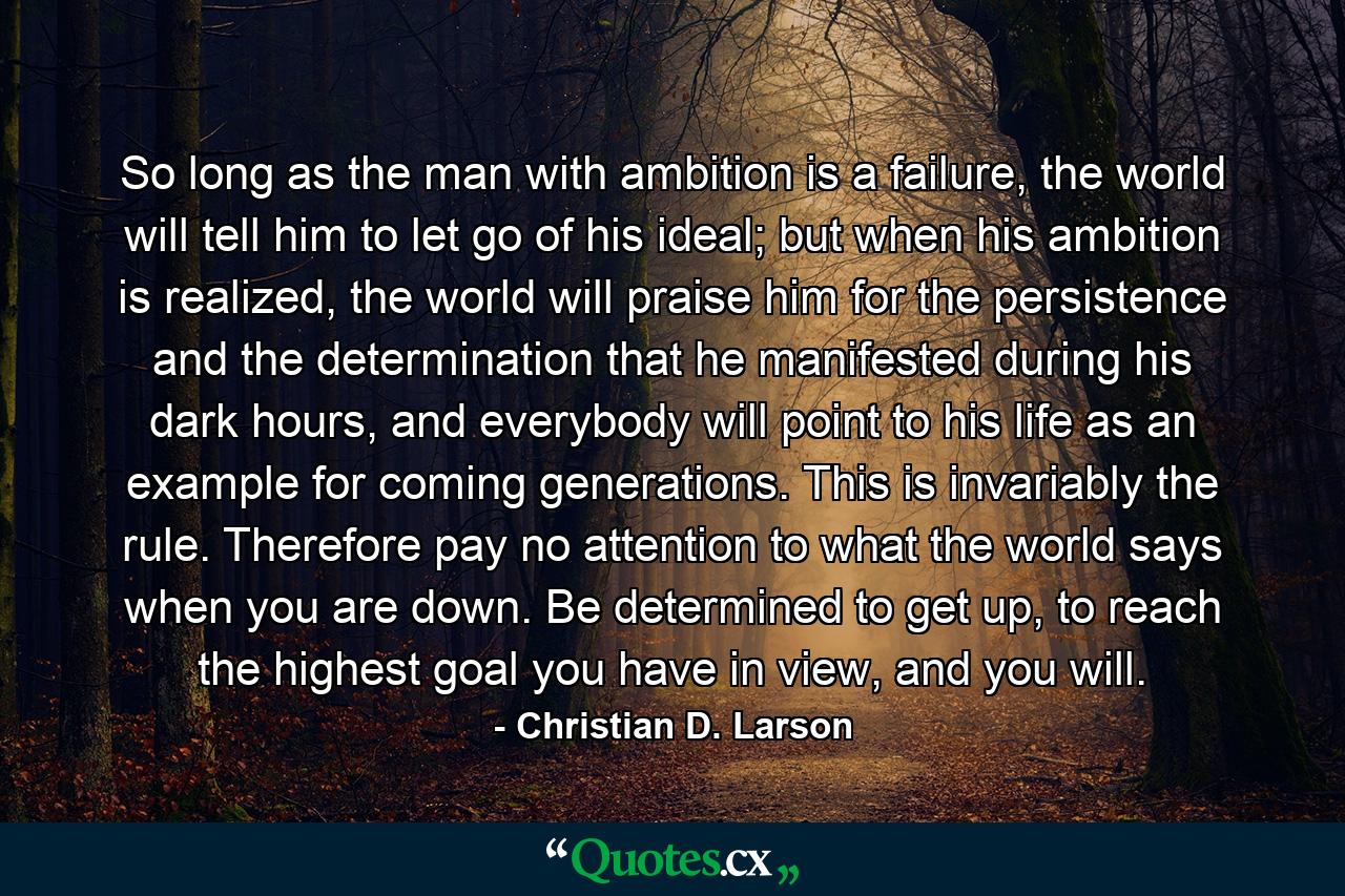 So long as the man with ambition is a failure, the world will tell him to let go of his ideal; but when his ambition is realized, the world will praise him for the persistence and the determination that he manifested during his dark hours, and everybody will point to his life as an example for coming generations. This is invariably the rule. Therefore pay no attention to what the world says when you are down. Be determined to get up, to reach the highest goal you have in view, and you will. - Quote by Christian D. Larson