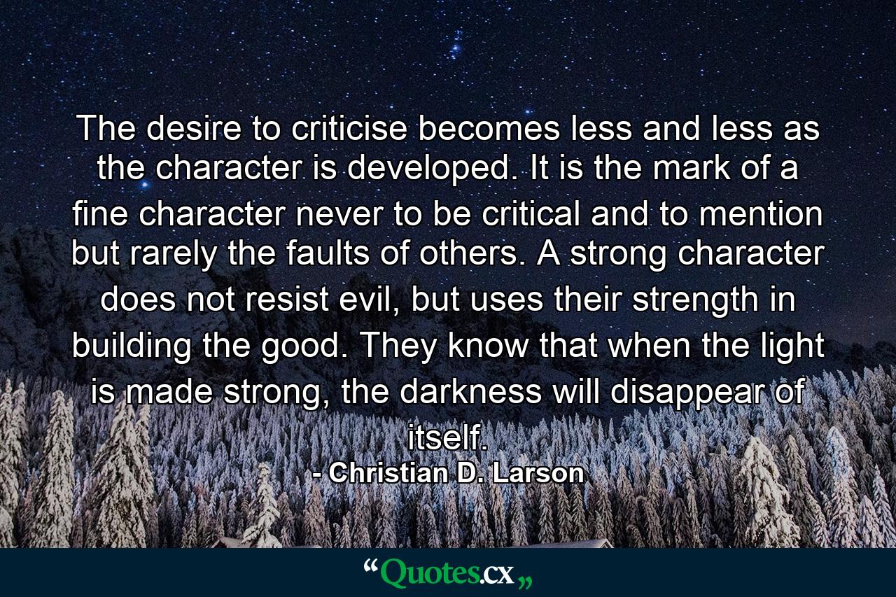 The desire to criticise becomes less and less as the character is developed. It is the mark of a ﬁne character never to be critical and to mention but rarely the faults of others. A strong character does not resist evil, but uses their strength in building the good. They know that when the light is made strong, the darkness will disappear of itself. - Quote by Christian D. Larson