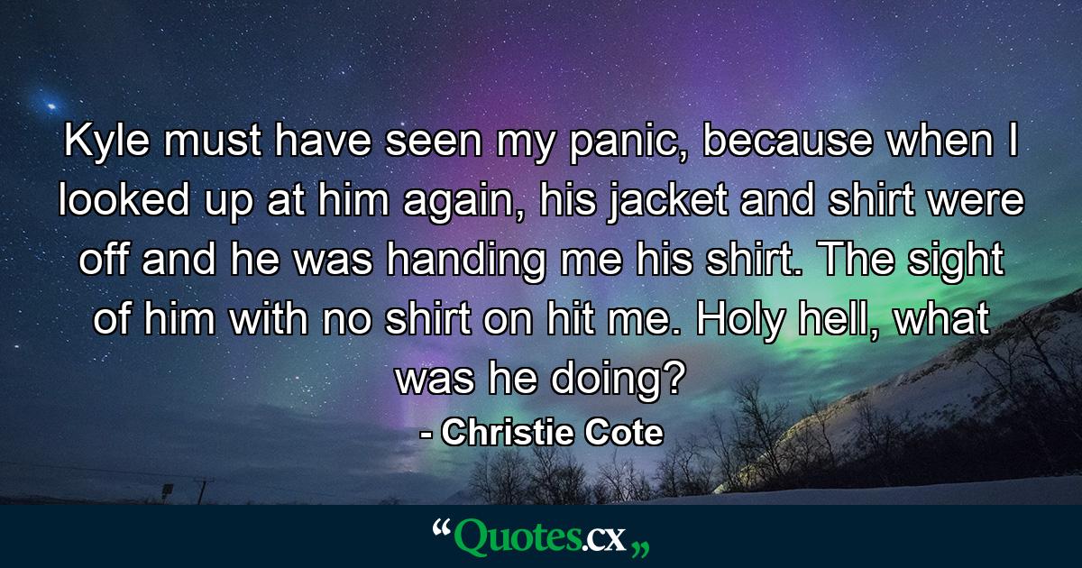 Kyle must have seen my panic, because when I looked up at him again, his jacket and shirt were off and he was handing me his shirt. The sight of him with no shirt on hit me. Holy hell, what was he doing? - Quote by Christie Cote