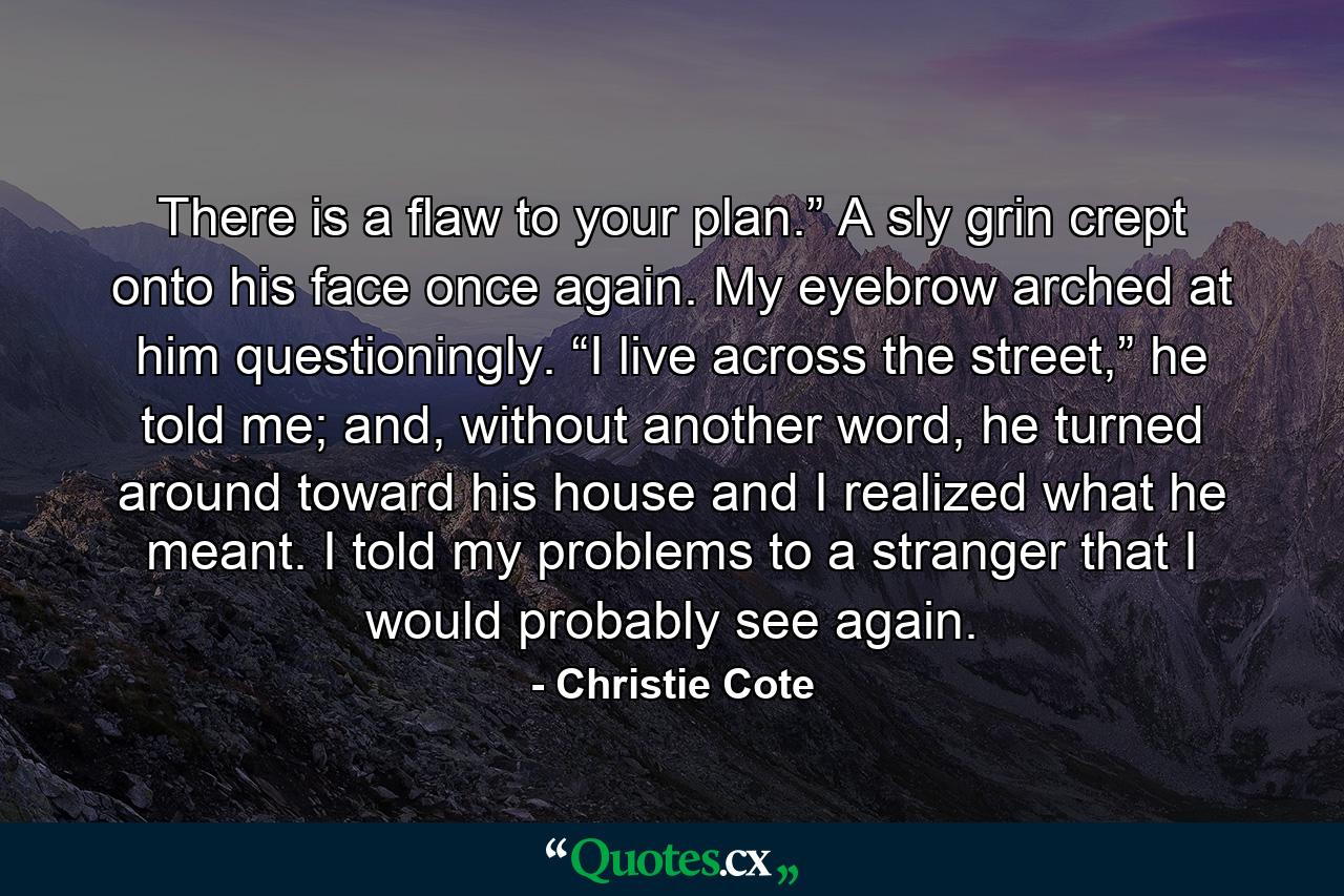 There is a flaw to your plan.” A sly grin crept onto his face once again. My eyebrow arched at him questioningly. “I live across the street,” he told me; and, without another word, he turned around toward his house and I realized what he meant. I told my problems to a stranger that I would probably see again. - Quote by Christie Cote