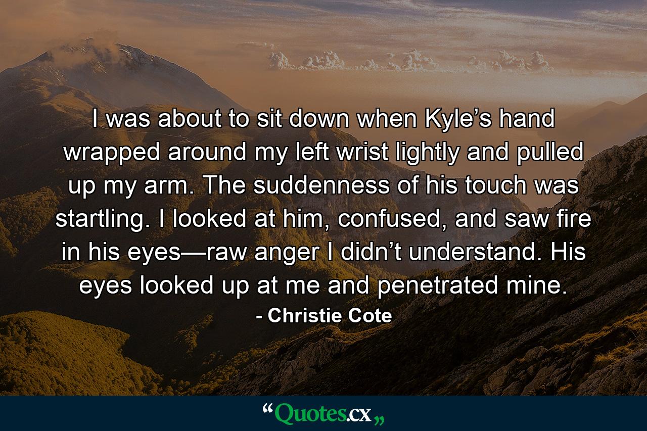 I was about to sit down when Kyle’s hand wrapped around my left wrist lightly and pulled up my arm. The suddenness of his touch was startling. I looked at him, confused, and saw fire in his eyes—raw anger I didn’t understand. His eyes looked up at me and penetrated mine. - Quote by Christie Cote