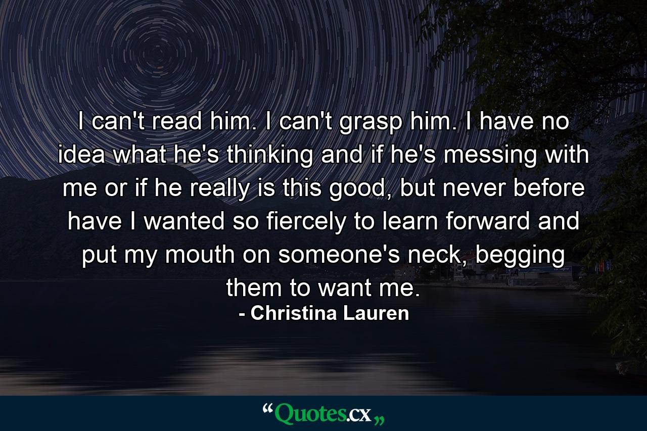 I can't read him. I can't grasp him. I have no idea what he's thinking and if he's messing with me or if he really is this good, but never before have I wanted so fiercely to learn forward and put my mouth on someone's neck, begging them to want me. - Quote by Christina Lauren