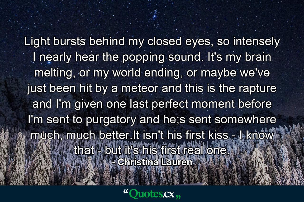 Light bursts behind my closed eyes, so intensely I nearly hear the popping sound. It's my brain melting, or my world ending, or maybe we've just been hit by a meteor and this is the rapture and I'm given one last perfect moment before I'm sent to purgatory and he;s sent somewhere much, much better.It isn't his first kiss - I know that - but it's his first real one. - Quote by Christina Lauren