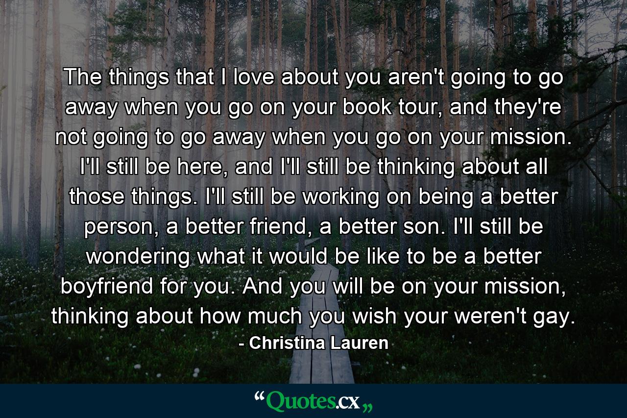 The things that I love about you aren't going to go away when you go on your book tour, and they're not going to go away when you go on your mission. I'll still be here, and I'll still be thinking about all those things. I'll still be working on being a better person, a better friend, a better son. I'll still be wondering what it would be like to be a better boyfriend for you. And you will be on your mission, thinking about how much you wish your weren't gay. - Quote by Christina Lauren