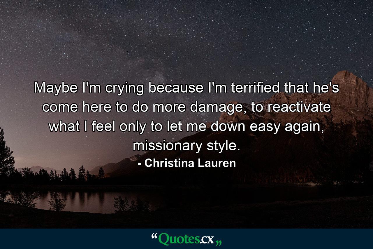 Maybe I'm crying because I'm terrified that he's come here to do more damage, to reactivate what I feel only to let me down easy again, missionary style. - Quote by Christina Lauren