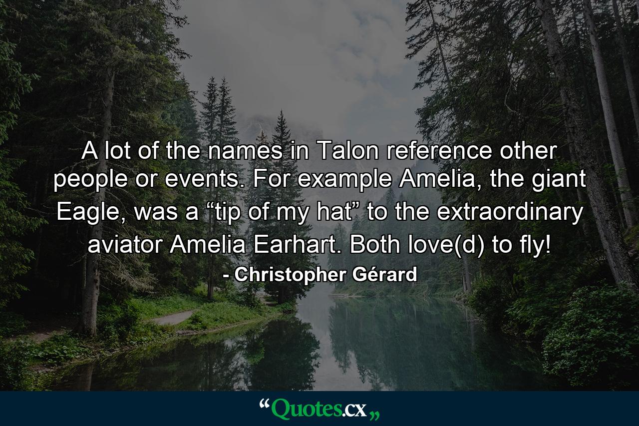 A lot of the names in Talon reference other people or events. For example Amelia, the giant Eagle, was a “tip of my hat” to the extraordinary aviator Amelia Earhart. Both love(d) to fly! - Quote by Christopher Gérard