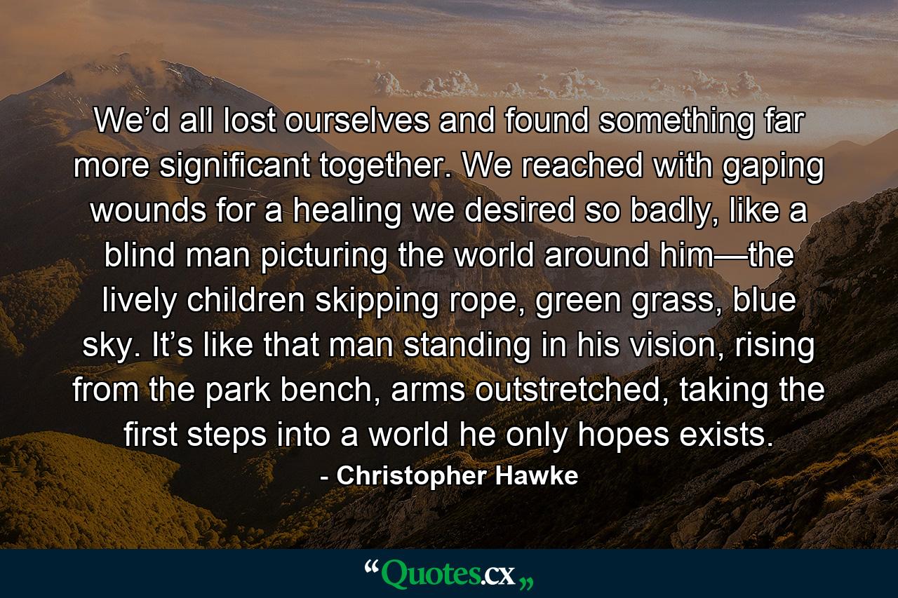 We’d all lost ourselves and found something far more significant together. We reached with gaping wounds for a healing we desired so badly, like a blind man picturing the world around him—the lively children skipping rope, green grass, blue sky. It’s like that man standing in his vision, rising from the park bench, arms outstretched, taking the first steps into a world he only hopes exists. - Quote by Christopher Hawke