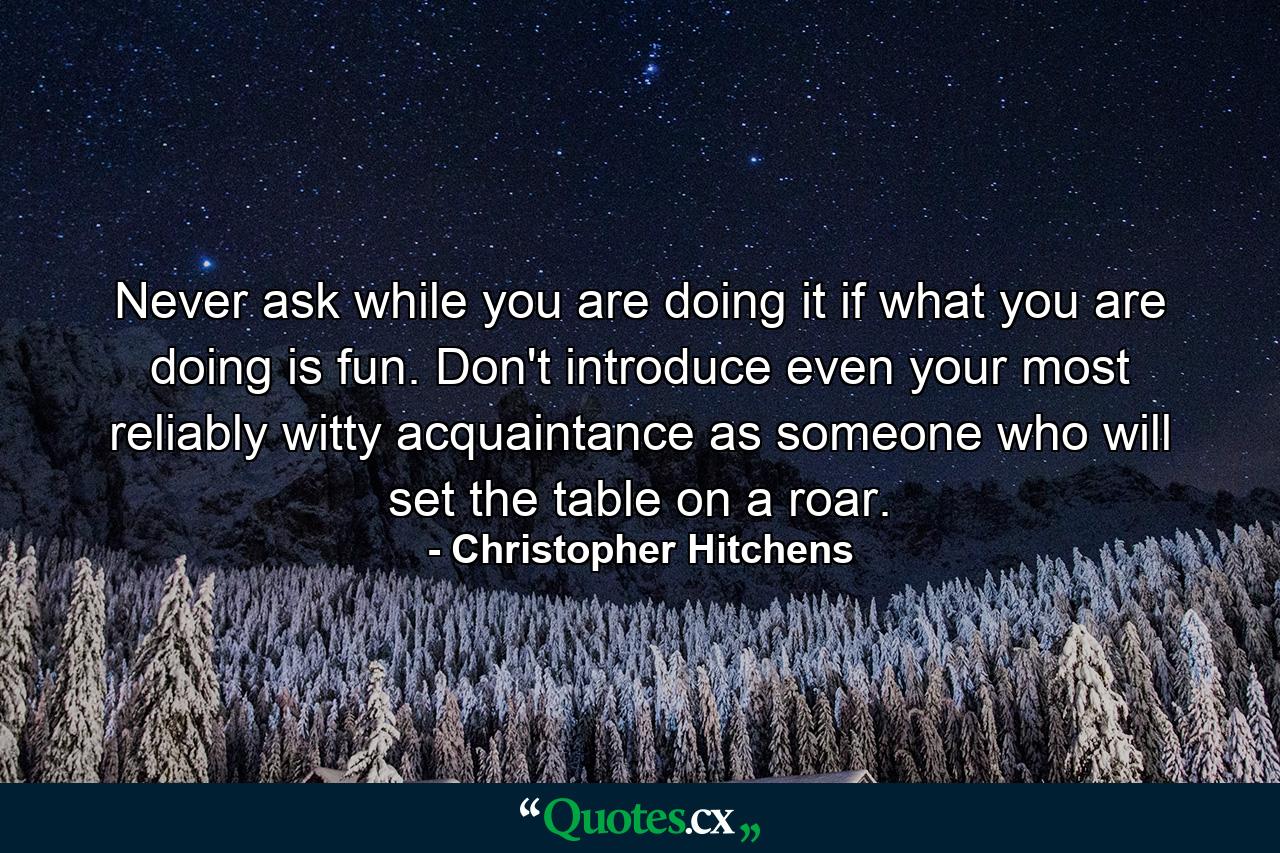 Never ask while you are doing it if what you are doing is fun. Don't introduce even your most reliably witty acquaintance as someone who will set the table on a roar. - Quote by Christopher Hitchens