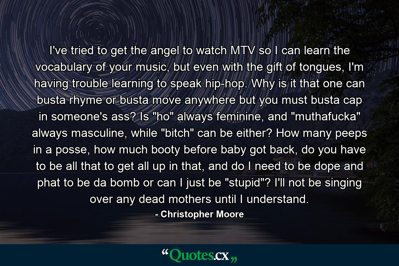 I've tried to get the angel to watch MTV so I can learn the vocabulary of your music, but even with the gift of tongues, I'm having trouble learning to speak hip-hop. Why is it that one can busta rhyme or busta move anywhere but you must busta cap in someone's ass? Is 