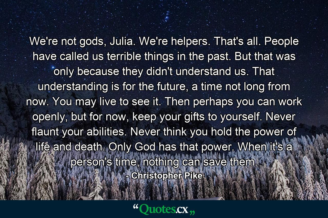 We're not gods, Julia. We're helpers. That's all. People have called us terrible things in the past. But that was only because they didn't understand us. That understanding is for the future, a time not long from now. You may live to see it. Then perhaps you can work openly, but for now, keep your gifts to yourself. Never flaunt your abilities. Never think you hold the power of life and death. Only God has that power. When it's a person's time, nothing can save them. - Quote by Christopher Pike