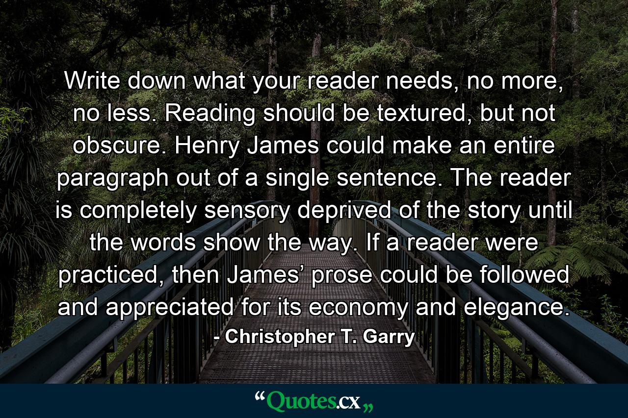 Write down what your reader needs, no more, no less. Reading should be textured, but not obscure. Henry James could make an entire paragraph out of a single sentence. The reader is completely sensory deprived of the story until the words show the way. If a reader were practiced, then James’ prose could be followed and appreciated for its economy and elegance. - Quote by Christopher T. Garry