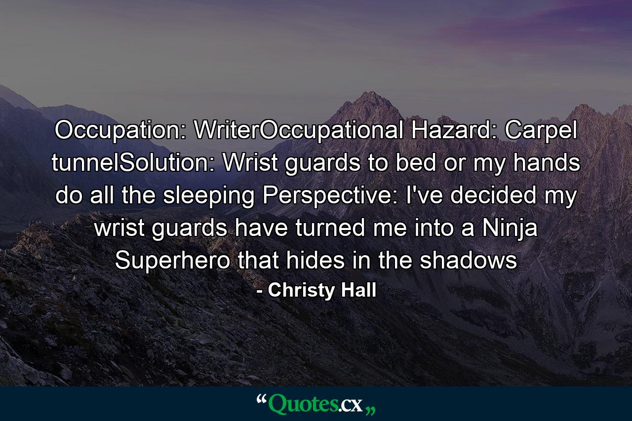 Occupation: WriterOccupational Hazard: Carpel tunnelSolution: Wrist guards to bed or my hands do all the sleeping Perspective: I've decided my wrist guards have turned me into a Ninja Superhero that hides in the shadows - Quote by Christy Hall