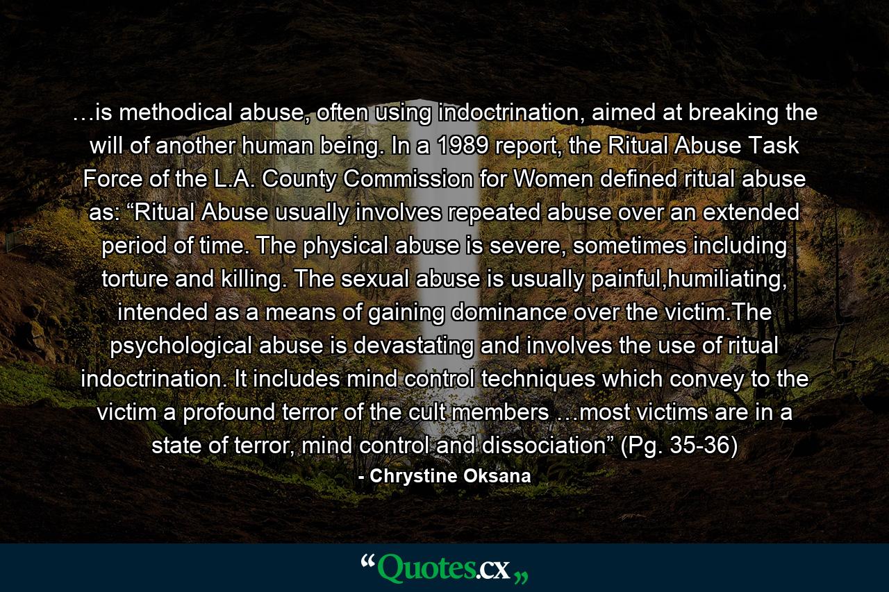 …is methodical abuse, often using indoctrination, aimed at breaking the will of another human being. In a 1989 report, the Ritual Abuse Task Force of the L.A. County Commission for Women defined ritual abuse as: “Ritual Abuse usually involves repeated abuse over an extended period of time. The physical abuse is severe, sometimes including torture and killing. The sexual abuse is usually painful,humiliating, intended as a means of gaining dominance over the victim.The psychological abuse is devastating and involves the use of ritual indoctrination. It includes mind control techniques which convey to the victim a profound terror of the cult members …most victims are in a state of terror, mind control and dissociation” (Pg. 35-36) - Quote by Chrystine Oksana