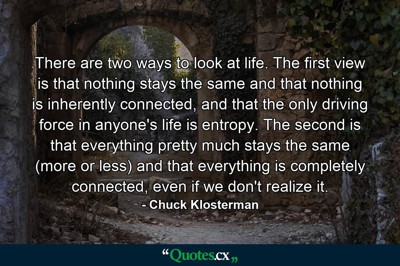 There are two ways to look at life. The first view is that nothing stays the same and that nothing is inherently connected, and that the only driving force in anyone's life is entropy. The second is that everything pretty much stays the same (more or less) and that everything is completely connected, even if we don't realize it. - Quote by Chuck Klosterman