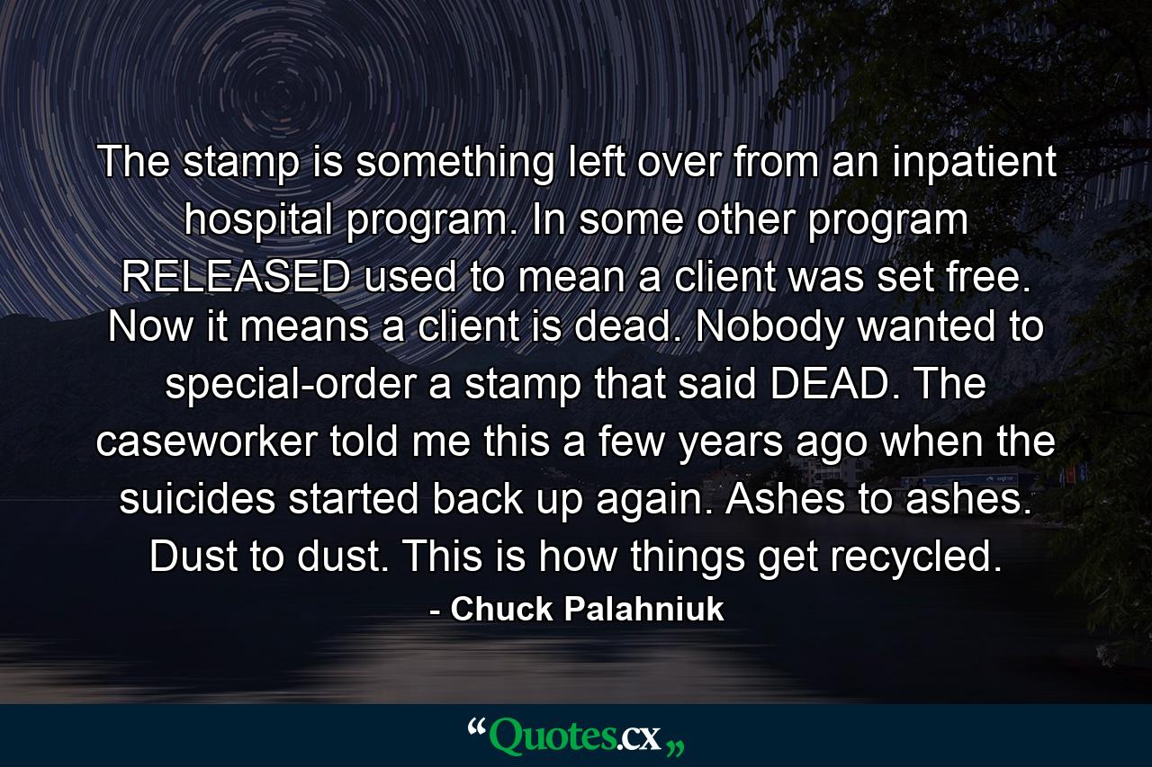 The stamp is something left over from an inpatient hospital program. In some other program RELEASED used to mean a client was set free. Now it means a client is dead. Nobody wanted to special-order a stamp that said DEAD. The caseworker told me this a few years ago when the suicides started back up again. Ashes to ashes. Dust to dust. This is how things get recycled. - Quote by Chuck Palahniuk