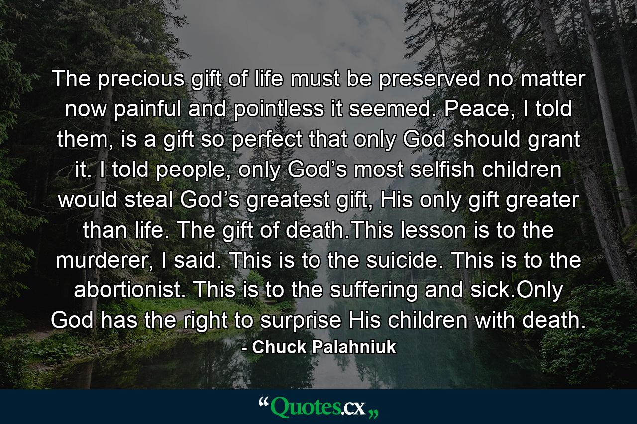 The precious gift of life must be preserved no matter now painful and pointless it seemed. Peace, I told them, is a gift so perfect that only God should grant it. I told people, only God’s most selfish children would steal God’s greatest gift, His only gift greater than life. The gift of death.This lesson is to the murderer, I said. This is to the suicide. This is to the abortionist. This is to the suffering and sick.Only God has the right to surprise His children with death. - Quote by Chuck Palahniuk