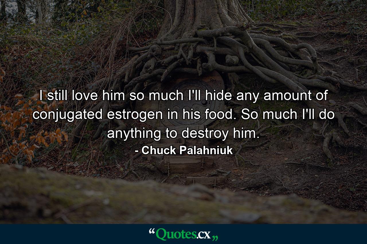 I still love him so much I'll hide any amount of conjugated estrogen in his food. So much I'll do anything to destroy him. - Quote by Chuck Palahniuk