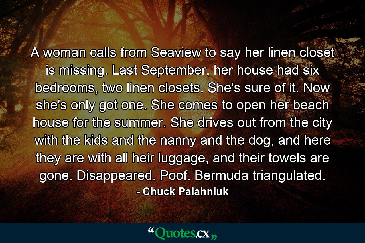 A woman calls from Seaview to say her linen closet is missing. Last September, her house had six bedrooms, two linen closets. She's sure of it. Now she's only got one. She comes to open her beach house for the summer. She drives out from the city with the kids and the nanny and the dog, and here they are with all heir luggage, and their towels are gone. Disappeared. Poof. Bermuda triangulated. - Quote by Chuck Palahniuk