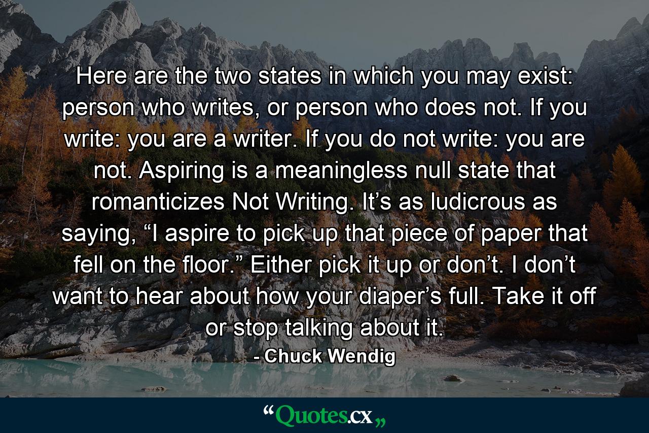 Here are the two states in which you may exist: person who writes, or person who does not. If you write: you are a writer. If you do not write: you are not. Aspiring is a meaningless null state that romanticizes Not Writing. It’s as ludicrous as saying, “I aspire to pick up that piece of paper that fell on the floor.” Either pick it up or don’t. I don’t want to hear about how your diaper’s full. Take it off or stop talking about it. - Quote by Chuck Wendig