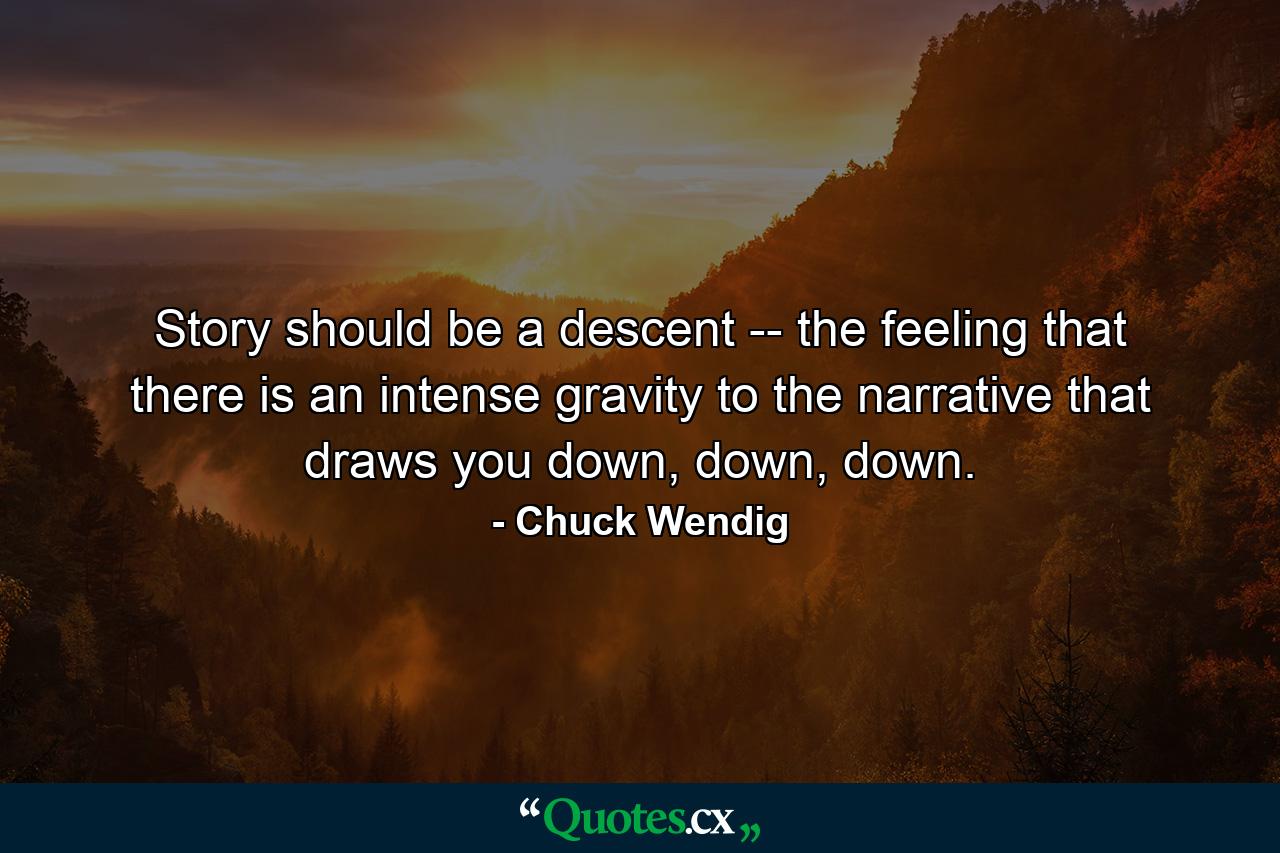 Story should be a descent -- the feeling that there is an intense gravity to the narrative that draws you down, down, down. - Quote by Chuck Wendig