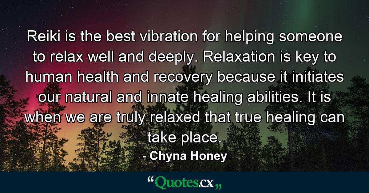 Reiki is the best vibration for helping someone to relax well and deeply. Relaxation is key to human health and recovery because it initiates our natural and innate healing abilities. It is when we are truly relaxed that true healing can take place. - Quote by Chyna Honey