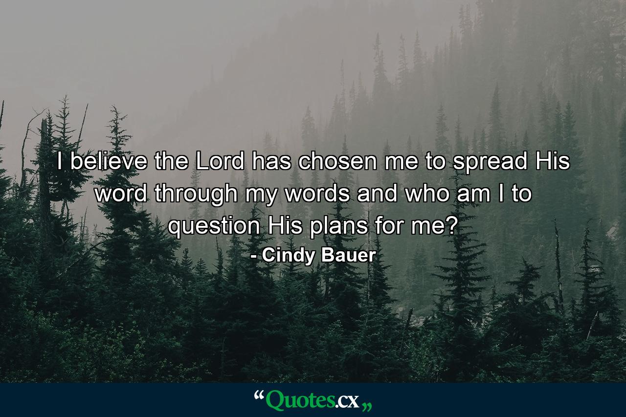 I believe the Lord has chosen me to spread His word through my words and who am I to question His plans for me? - Quote by Cindy Bauer